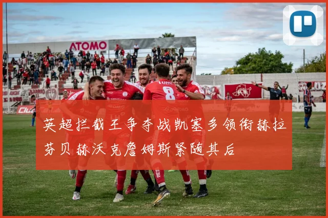 英超拦截王争夺战凯塞多领衔赫拉芬贝赫沃克詹姆斯紧随其后