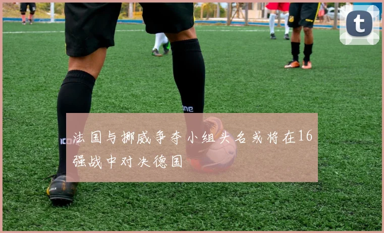 法国与挪威争夺小组头名或将在16强战中对决德国