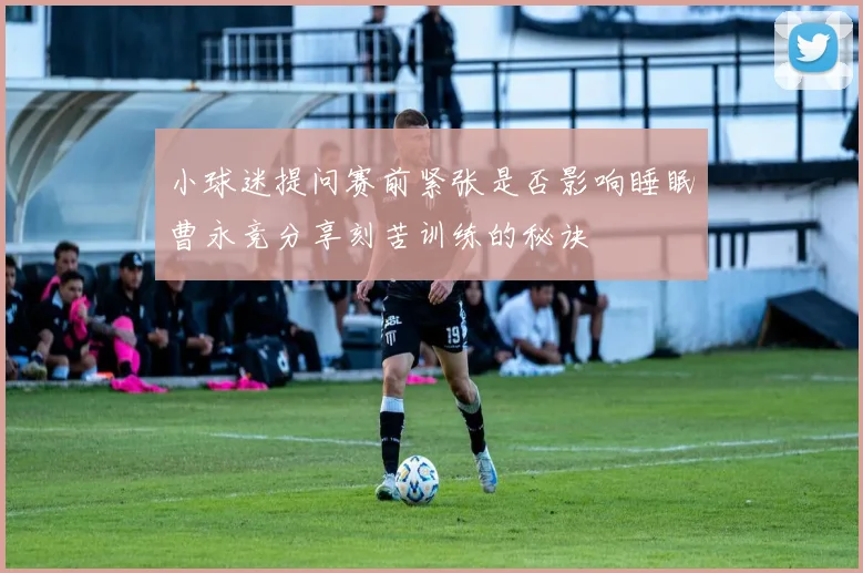 小球迷提问赛前紧张是否影响睡眠曹永竞分享刻苦训练的秘诀