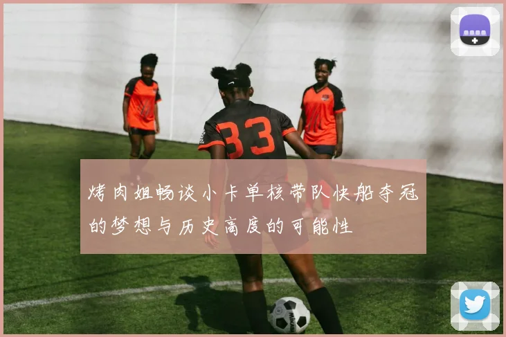 烤肉姐畅谈小卡单核带队快船夺冠的梦想与历史高度的可能性