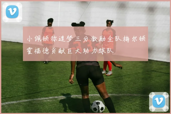 小佩顿称追梦三分激励全队梅尔顿霍福德贡献巨大助力球队