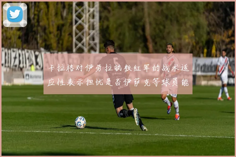 卡拉格对伊劳拉执教红军的战术适应性表示担忧是否伊萨克等球员能融入