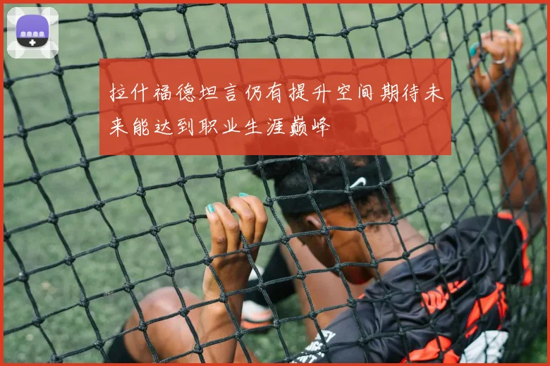 拉什福德坦言仍有提升空间期待未来能达到职业生涯巅峰