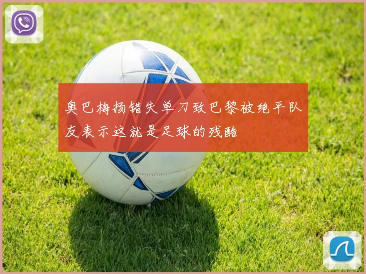 奥巴梅扬错失单刀致巴黎被绝平队友表示这就是足球的残酷