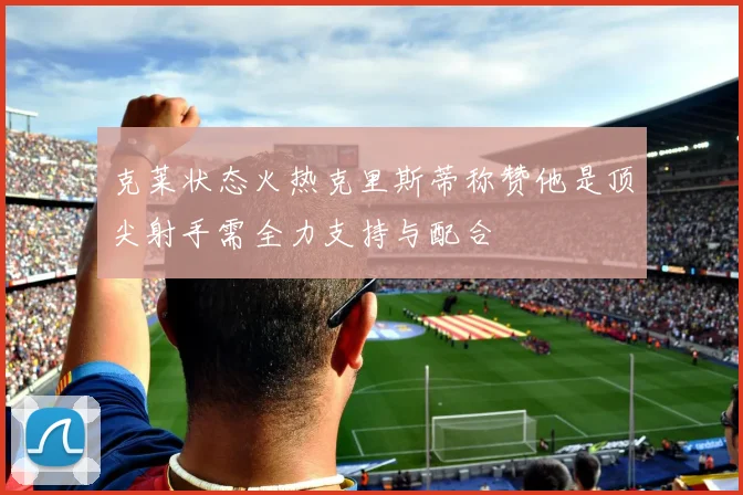 克莱状态火热克里斯蒂称赞他是顶尖射手需全力支持与配合