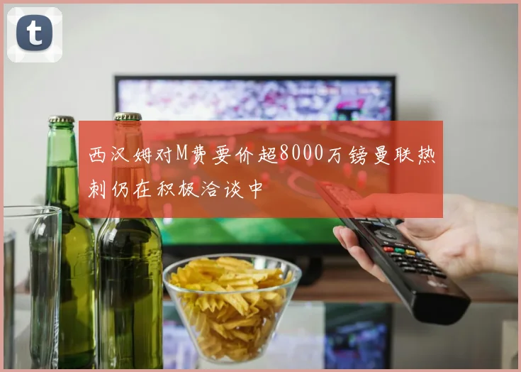 西汉姆对M费要价超8000万镑曼联热刺仍在积极洽谈中