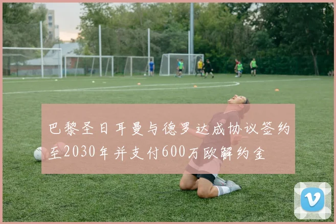 巴黎圣日耳曼与德罗达成协议签约至2030年并支付600万欧解约金