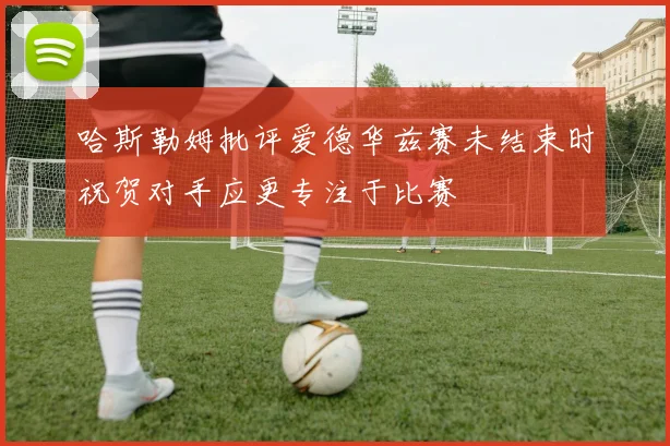 哈斯勒姆批评爱德华兹赛未结束时祝贺对手应更专注于比赛