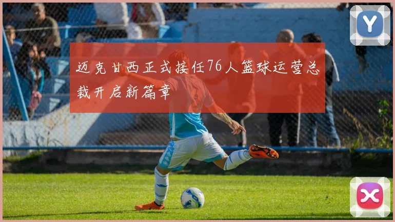 迈克甘西正式接任76人篮球运营总裁开启新篇章