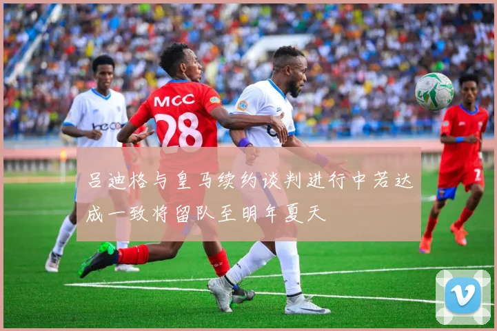 吕迪格与皇马续约谈判进行中若达成一致将留队至明年夏天