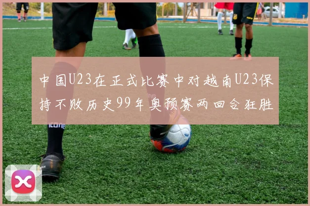 中国U23在正式比赛中对越南U23保持不败历史99年奥预赛两回合狂胜7-0