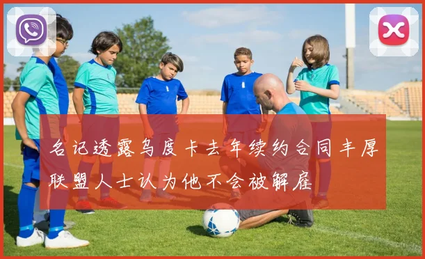 名记透露乌度卡去年续约合同丰厚联盟人士认为他不会被解雇