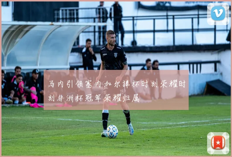 马内引领塞内加尔捧杯时刻荣耀时刻非洲杯冠军荣耀归属