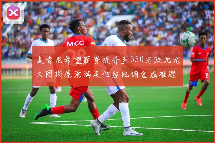 麦肯尼希望薪资提升至350万欧元尤文图斯愿意满足但经纪佣金成难题